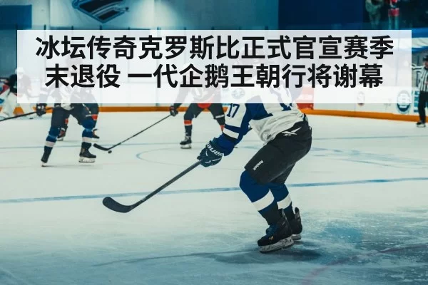 冰坛传奇克罗斯比正式官宣赛季末退役 一代企鹅王朝行将谢幕