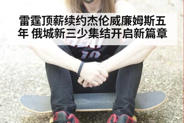 雷霆顶薪续约杰伦威廉姆斯五年 俄城新三少集结开启新篇章
